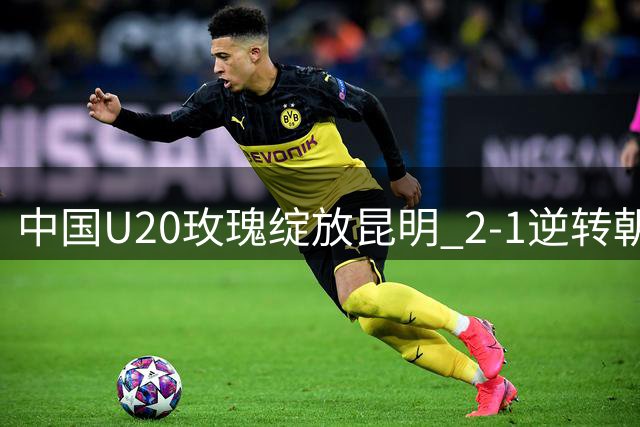 中国U20玫瑰绽放昆明 2-1逆转朝鲜展现战术升级