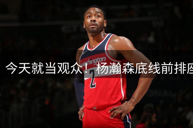 今天就当观众！杨瀚森底线前排座位和崔永熙&程帅澎等人一同观赛