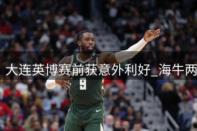 大连英博赛前获意外利好 海牛两外援伤缺引球迷热议