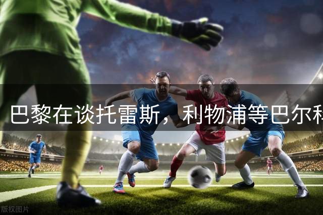 巴黎在谈托雷斯，利物浦等巴尔科拉：这笔天价交易只差一个替身
