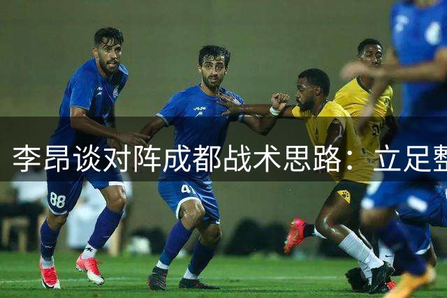 李昂谈对阵成都战术思路：立足整体防守 力争打出武汉三镇特色