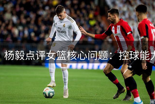 杨毅点评女篮核心问题：控球能力显著下滑