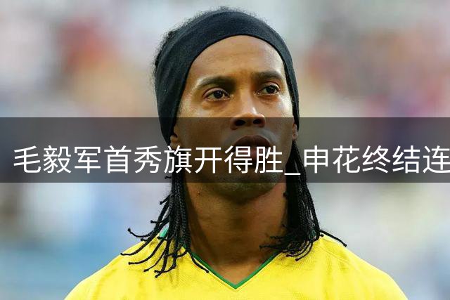 毛毅军首秀旗开得胜 申花终结连败挺进积分榜中游