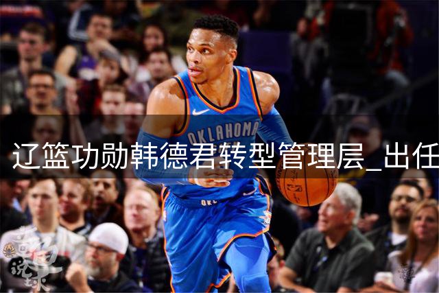 辽篮功勋韩德君转型管理层 出任俱乐部副总兼领队
