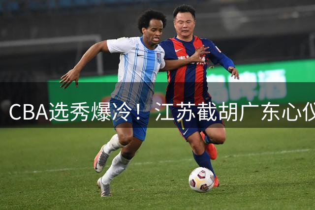 CBA选秀爆冷！江苏截胡广东心仪后卫 三换一交易方案浮出水面
